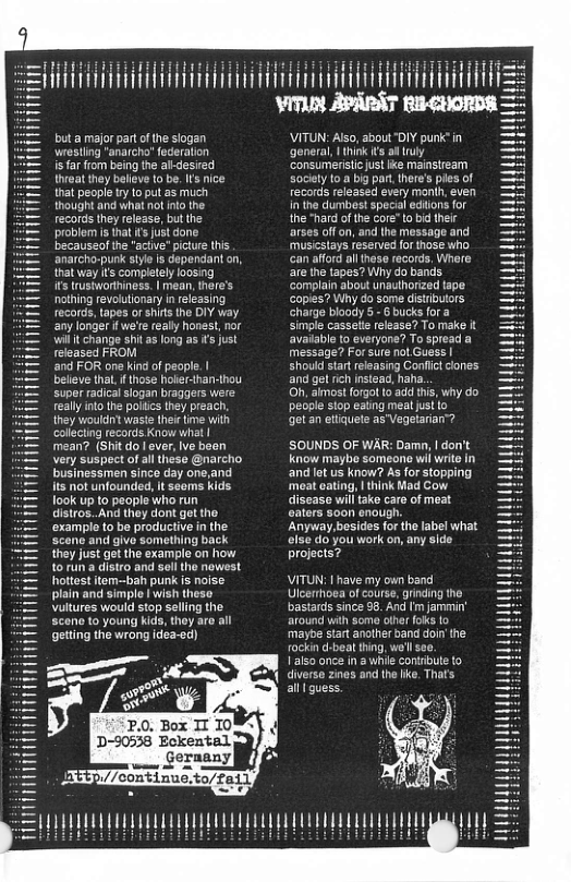 St = VITIN APARST but amajor part of the slogan VITUN: Also, about "DIY purk’in wiesting "anarch’ federalion general, | think s a ruly s far from being the al-desied consumeritic just ke mainstream hreat they belleve o be. Its nice Sockely toa big par. there’s pes of that people ry 1o put as much records released every manih, even thought and what notinto ihe in the dumbest specal edlons for records they release, but the the "hard of the core" 1o bid ther problemis hat ’ just done arses off on, and he message and becauseof he "actve" picture this musicstays reserved for those who anarcho-punk style is dependant o, an affod al theso records, Where that way its completely loosing are the tapes? Why do bands its trustworthiness. | mean, here’s ‘Complain about unaulhorized tape nothing fevolulionary in releasing Copies? Why do some distibulors, records, tapes or shits the DIY way charge bioady 5+ 6 bucks fora any longer f we’r really honest, nor simple cassalte release? To make i wil it change shit as long as s ust avaiable 10 everyone? To spread a released FROM message? Forsure not Guss | ‘and FOR one kind o people. | Should star releasing Conflctcones belive thl. f those holer-han- and get rich nstead, haha. super radical slogan braggers were Oh, almost forgot o add this, why do reallyinto the polics they preach. people stop eating meal ust o they wouldn? waste thee tme with getan ettiquete as’Vegelarian™? collecting records Know what | mean? (Shit dol ever, Ive bean SOUNDS OF WAR: Damn, | don’t very suspect of al these @narcho know maybe someane wil wrie businessmen since day one,and andlet us know? As for stopping its not unfounded, It seems kids ‘meat oating, | think Mad Cow ook up to people who run disease will ok care of meat distros..And they dont get the oaters s00n enough. ‘example to be productive in the Anyway,besides for the label what scen and give something back else do you work on, any side they just get the example on how projects? to run a distro and soll the nowest hotest item-bah punk s noise. VITUN: 1 have my own band plain and simple | wish theso Ulcerthoea of course, grinding the Wultures would stop selling the bastards since 98. And Im jammin’ scene to young kids, thoy aro all around with some ofher foks o getting the wrong idea-ed) maybe start another band doin’the rockin d-beat thing, we’l seo. 1150 orce in 2 whie contributeto diverso zines and the ke, Thafs al I guess. o 2.0, Box I 109~ D-90538 Eckental ) 5 . Sernany 1 8 p.//continuo.to/Taily i i i i niniHm i i T [T 1y LT 1 m VLU